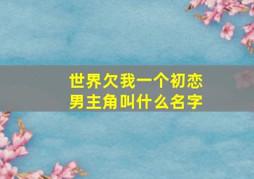 世界欠我一个初恋男主角叫什么名字