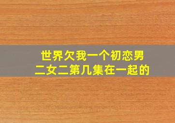 世界欠我一个初恋男二女二第几集在一起的