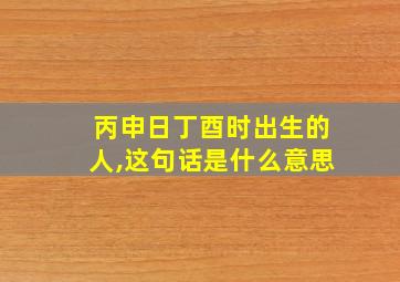 丙申日丁酉时出生的人,这句话是什么意思