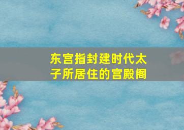 东宫指封建时代太子所居住的宫殿阁