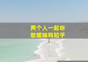 两个人一起听歌暧昧吗知乎