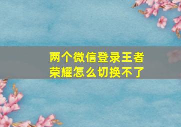 两个微信登录王者荣耀怎么切换不了