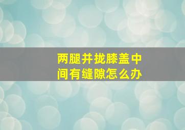 两腿并拢膝盖中间有缝隙怎么办