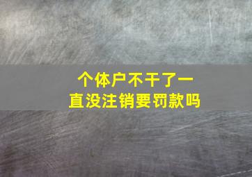 个体户不干了一直没注销要罚款吗