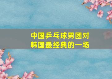 中国乒乓球男团对韩国最经典的一场