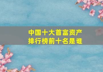 中国十大首富资产排行榜前十名是谁