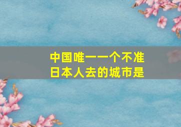 中国唯一一个不准日本人去的城市是