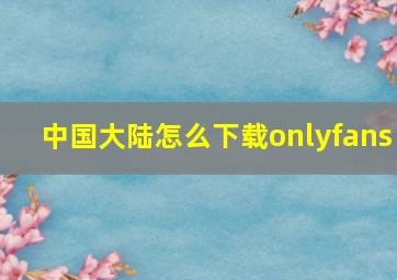 中国大陆怎么下载onlyfans