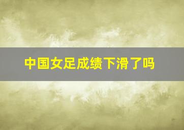 中国女足成绩下滑了吗