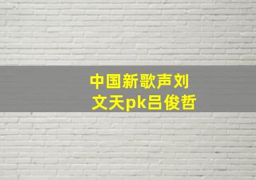 中国新歌声刘文天pk吕俊哲