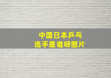 中国日本乒乓选手是谁呀图片