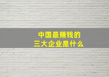 中国最赚钱的三大企业是什么