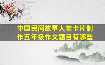 中国民间故事人物卡片制作五年级作文题目有哪些