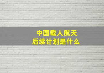 中国载人航天后续计划是什么