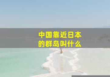 中国靠近日本的群岛叫什么