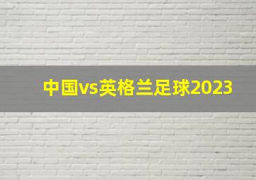 中国vs英格兰足球2023