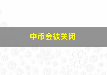 中币会被关闭