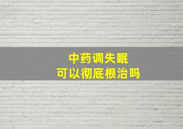 中药调失眠 可以彻底根治吗