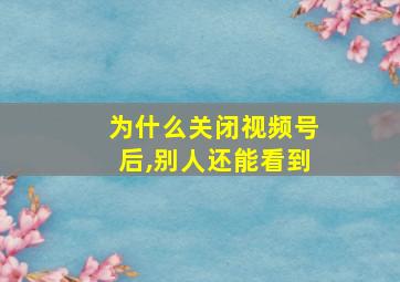 为什么关闭视频号后,别人还能看到