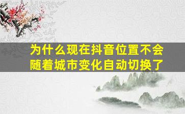 为什么现在抖音位置不会随着城市变化自动切换了