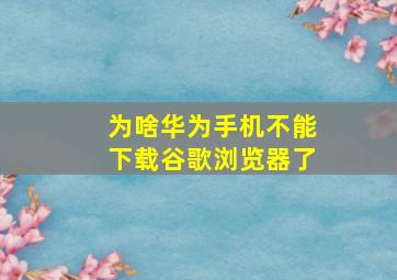 为啥华为手机不能下载谷歌浏览器了