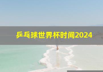 乒乓球世界杯时间2024