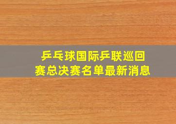 乒乓球国际乒联巡回赛总决赛名单最新消息