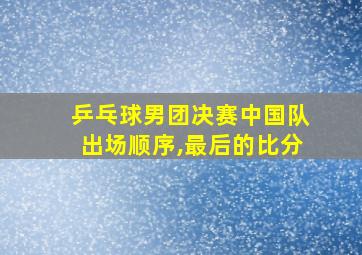 乒乓球男团决赛中国队出场顺序,最后的比分