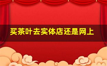 买茶叶去实体店还是网上