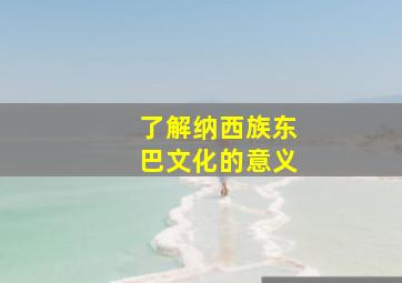 了解纳西族东巴文化的意义