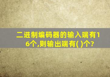 二进制编码器的输入端有16个,则输出端有( )个?