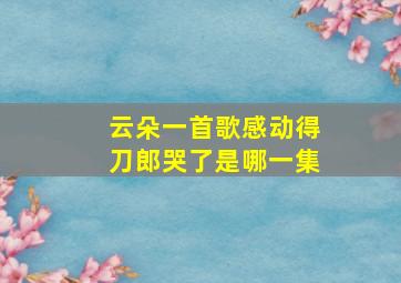 云朵一首歌感动得刀郎哭了是哪一集