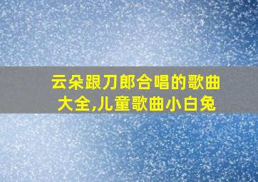 云朵跟刀郎合唱的歌曲大全,儿童歌曲小白兔