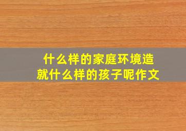 什么样的家庭环境造就什么样的孩子呢作文