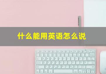 什么能用英语怎么说