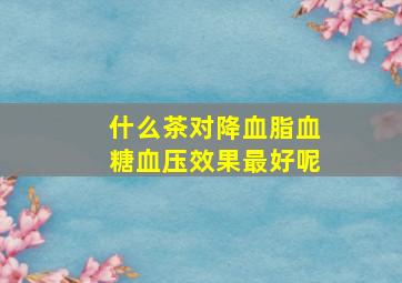 什么茶对降血脂血糖血压效果最好呢