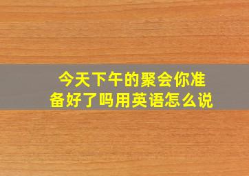 今天下午的聚会你准备好了吗用英语怎么说