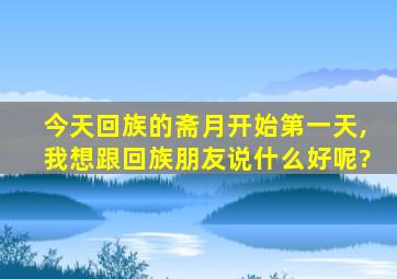 今天回族的斋月开始第一天,我想跟回族朋友说什么好呢?