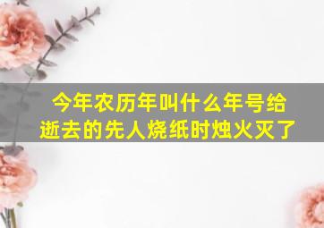 今年农历年叫什么年号给逝去的先人烧纸时烛火灭了