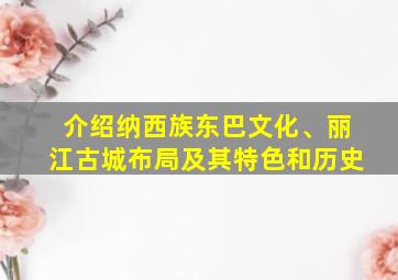 介绍纳西族东巴文化、丽江古城布局及其特色和历史