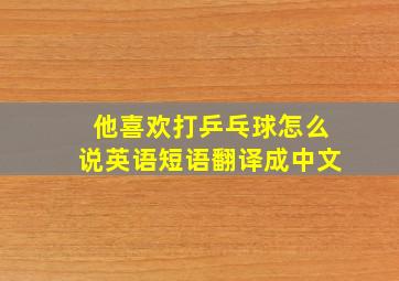 他喜欢打乒乓球怎么说英语短语翻译成中文