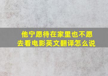 他宁愿待在家里也不愿去看电影英文翻译怎么说