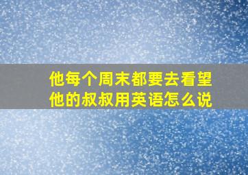 他每个周末都要去看望他的叔叔用英语怎么说