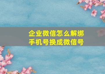 企业微信怎么解绑手机号换成微信号