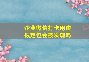 企业微信打卡用虚拟定位会被发现吗