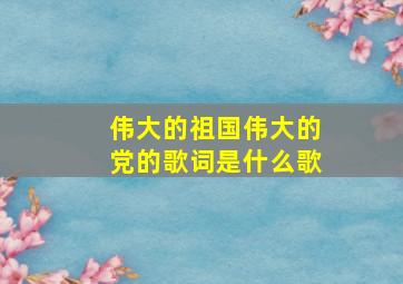 伟大的祖国伟大的党的歌词是什么歌