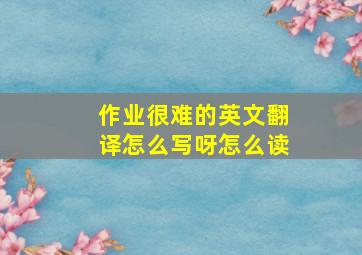 作业很难的英文翻译怎么写呀怎么读