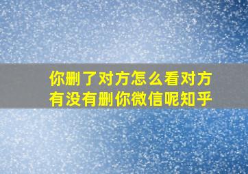 你删了对方怎么看对方有没有删你微信呢知乎