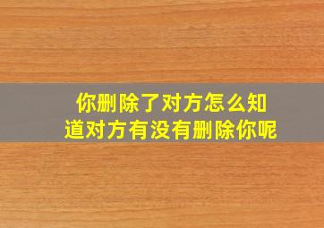 你删除了对方怎么知道对方有没有删除你呢