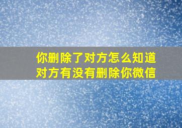 你删除了对方怎么知道对方有没有删除你微信